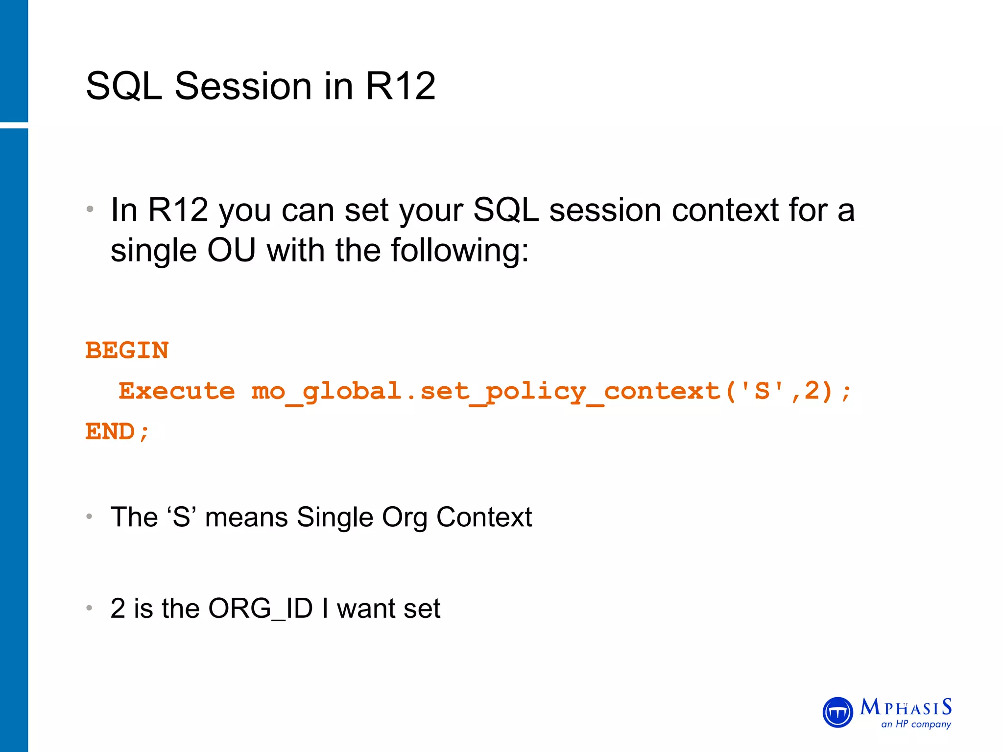 In R12 you can set your SQL session context for a single OU with the following: BEGIN Execute mo_global.set_policy_context('S',2);  END; The ‘S’ means Single Org Context 2 is the ORG_ID I want set SQL Session in R12 John Peters, JRPJR, Inc. 