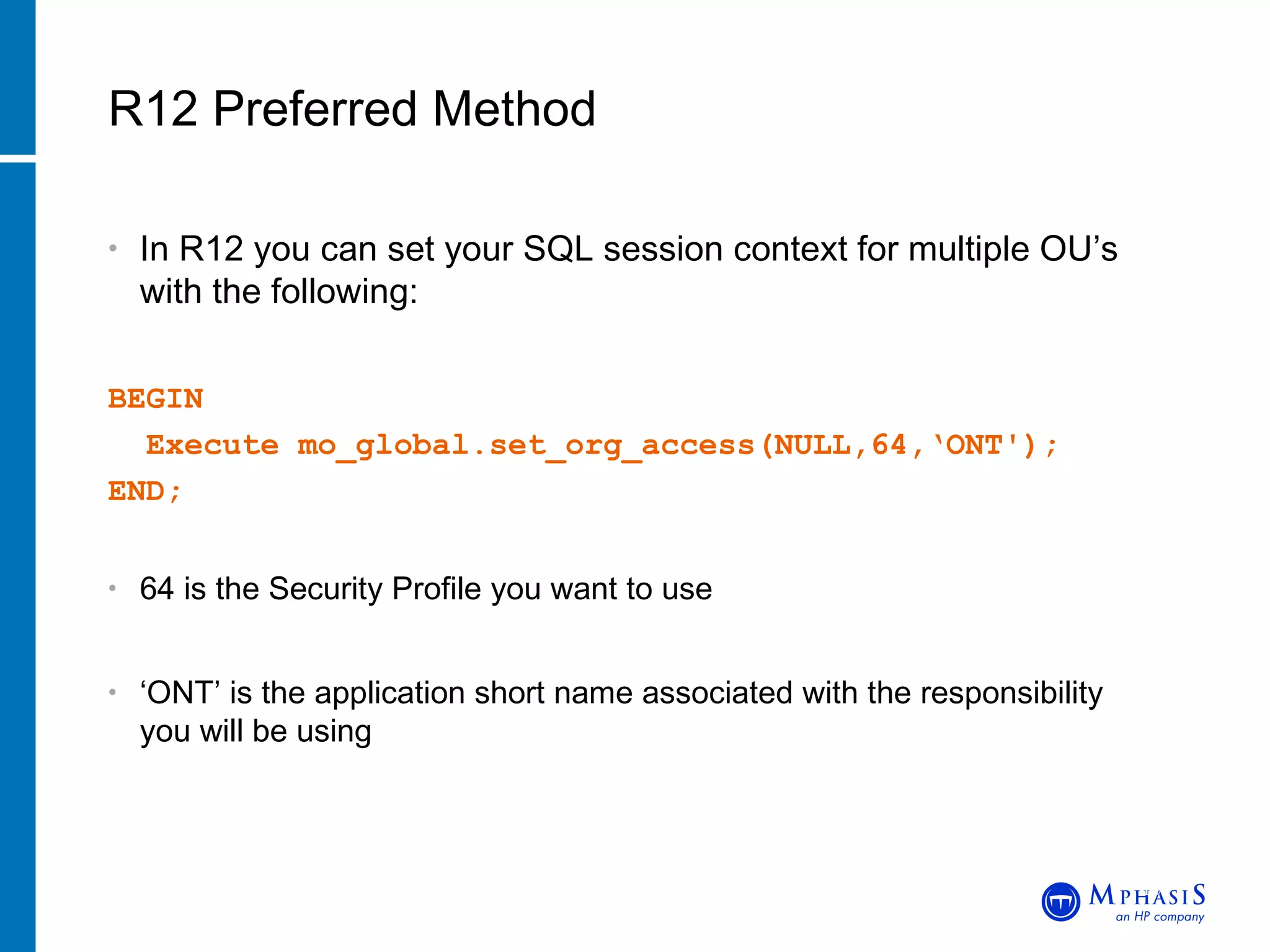In R12 you can set your SQL session context for multiple OU’s with the following: BEGIN Execute mo_global.set_org_access(NULL,64,‘ONT');  END; 64 is the Security Profile you want to use ‘ ONT’ is the application short name associated with the responsibility you will be using R12 Preferred Method John Peters, JRPJR, Inc. 