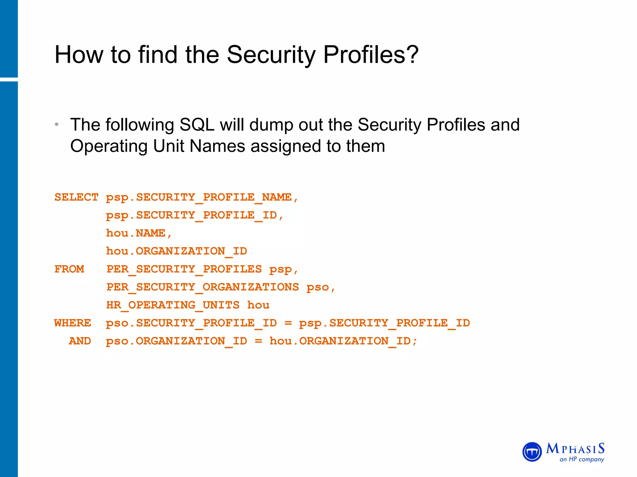 The following SQL will dump out the Security Profiles and Operating Unit Names assigned to them SELECT psp.SECURITY_PROFILE_NAME, psp.SECURITY_PROFILE_ID, hou.NAME, hou.ORGANIZATION_ID FROM  PER_SECURITY_PROFILES psp, PER_SECURITY_ORGANIZATIONS pso, HR_OPERATING_UNITS hou WHERE  pso.SECURITY_PROFILE_ID = psp.SECURITY_PROFILE_ID AND  pso.ORGANIZATION_ID = hou.ORGANIZATION_ID; How to find the Security Profiles? John Peters, JRPJR, Inc. 