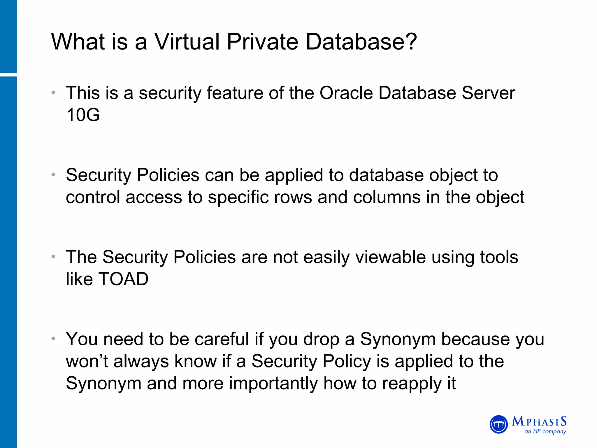 This is a security feature of the Oracle Database Server 10G Security Policies can be applied to database object to control access to specific rows and columns in the object The Security Policies are not easily viewable using tools like TOAD You need to be careful if you drop a Synonym because you won’t always know if a Security Policy is applied to the Synonym and more importantly how to reapply it What is a Virtual Private Database? John Peters, JRPJR, Inc. 