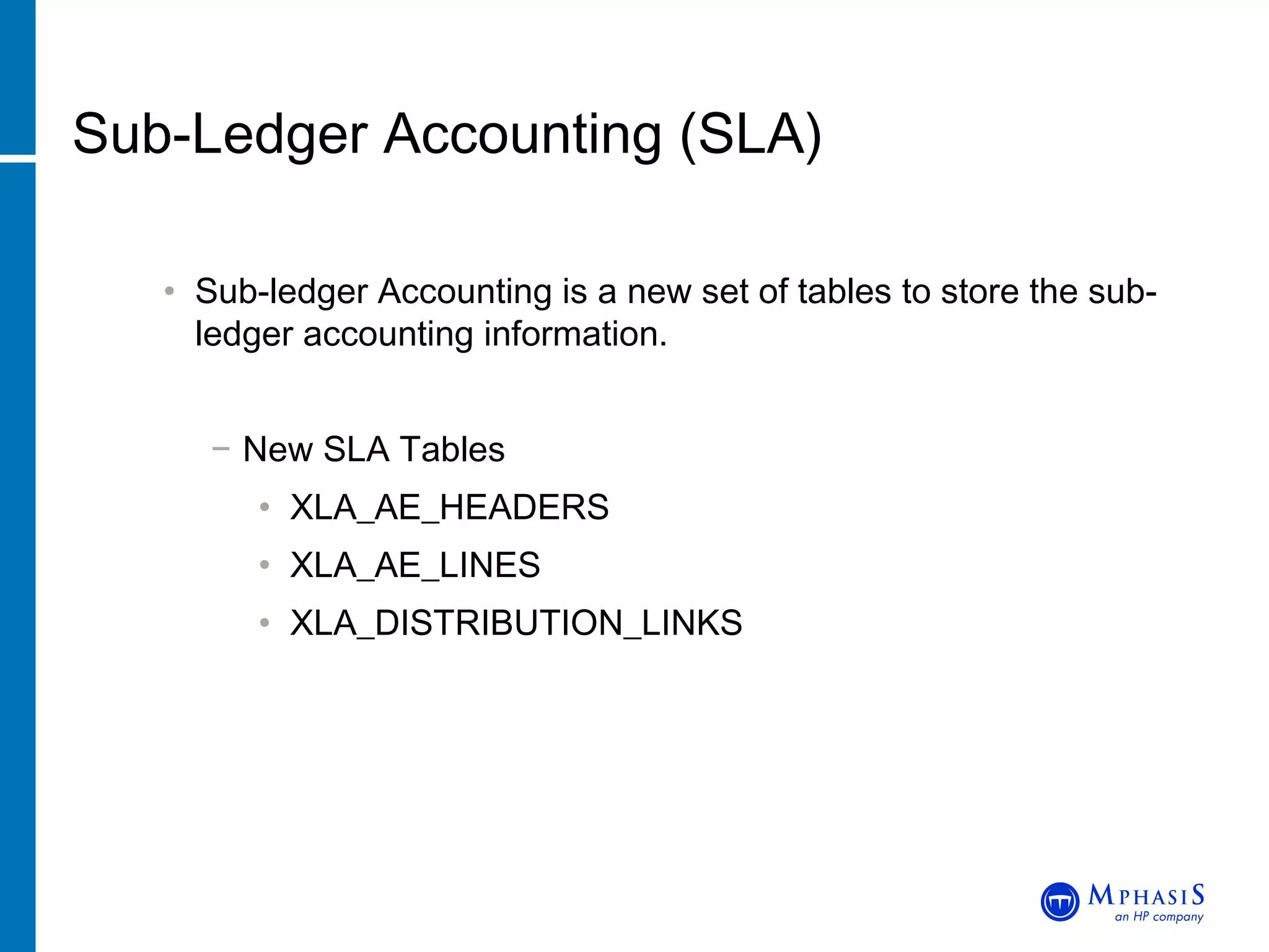 Sub-Ledger Accounting (SLA) Sub-ledger Accounting is a new set of tables to store the sub-ledger accounting information. New SLA Tables XLA_AE_HEADERS XLA_AE_LINES  XLA_DISTRIBUTION_LINKS  