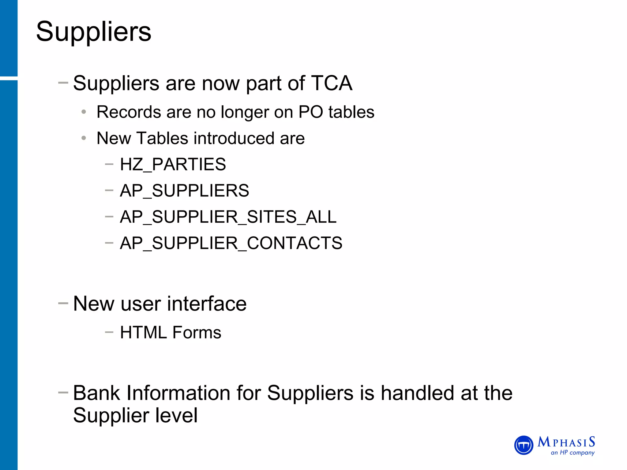 Suppliers Suppliers are now part of TCA Records are no longer on PO tables New Tables introduced are HZ_PARTIES AP_SUPPLIERS AP_SUPPLIER_SITES_ALL AP_SUPPLIER_CONTACTS New user interface HTML Forms Bank Information for Suppliers is handled at the  Supplier level 