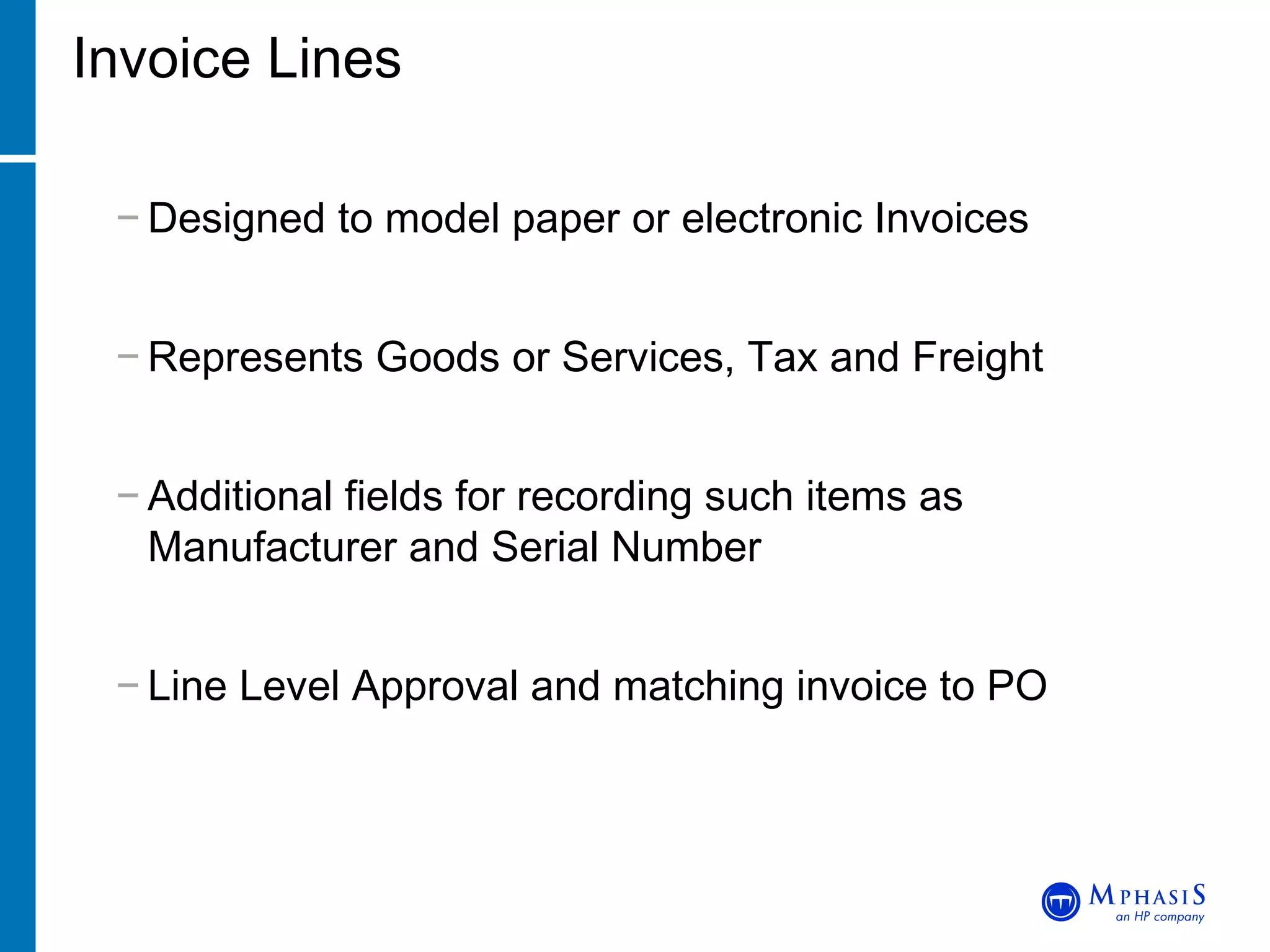Invoice Lines Designed to model paper or electronic Invoices Represents Goods or Services, Tax and Freight Additional fields for recording such items as Manufacturer and Serial Number Line Level Approval and matching invoice to PO 