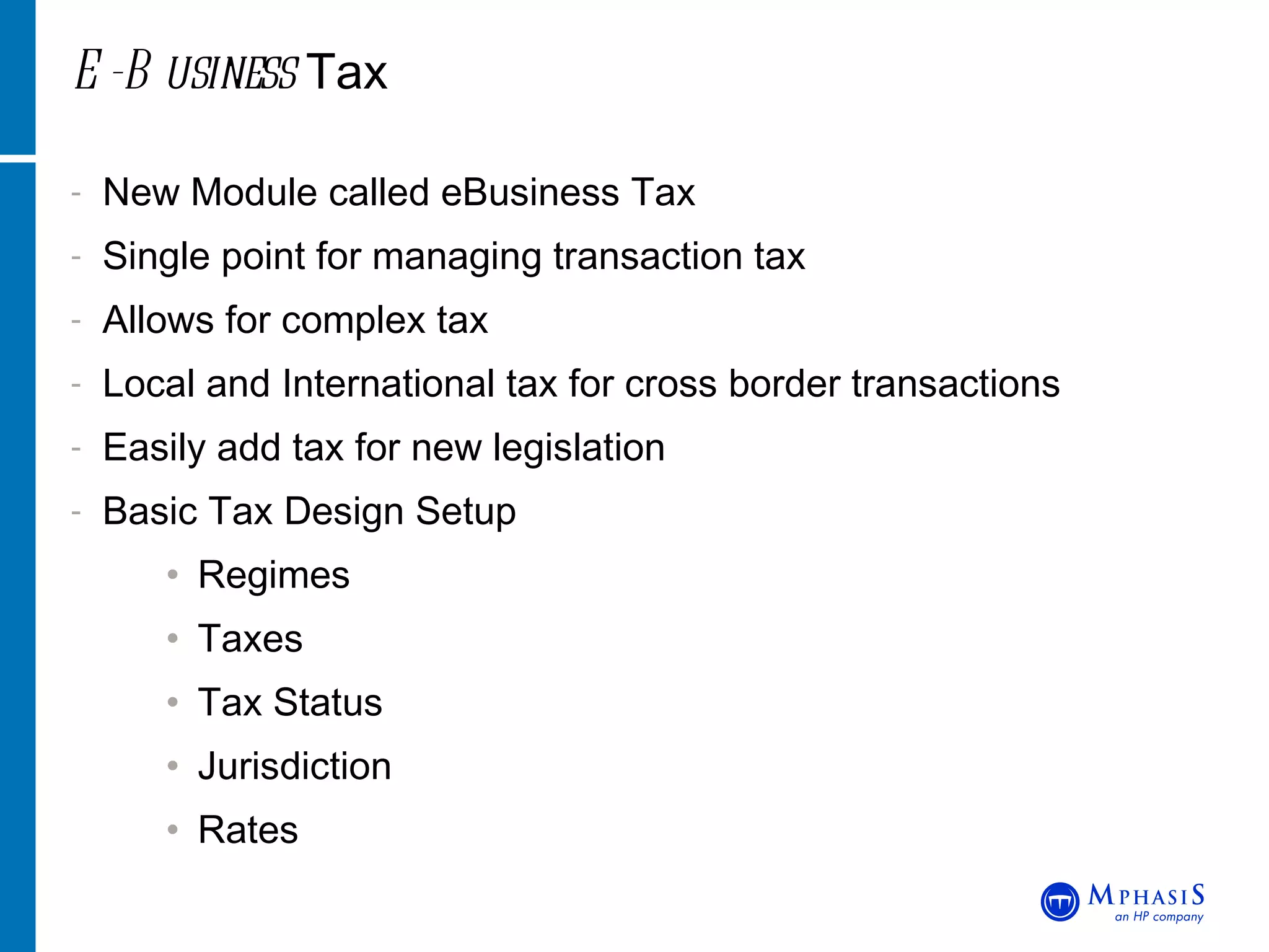 E-Business  Tax New Module called eBusiness Tax Single point for managing transaction tax Allows for complex tax  Local and International tax for cross border transactions Easily add tax for new legislation Basic Tax Design Setup Regimes Taxes Tax Status Jurisdiction Rates 