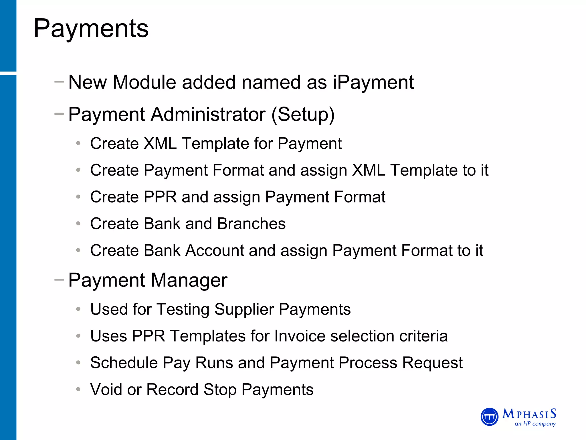 Payments New Module added named as iPayment Payment Administrator (Setup) Create XML Template for Payment Create Payment Format and assign XML Template to it Create PPR and assign Payment Format Create Bank and Branches Create Bank Account and assign Payment Format to it Payment Manager Used for Testing Supplier Payments Uses PPR Templates for Invoice selection criteria Schedule Pay Runs and Payment Process Request Void or Record Stop Payments 