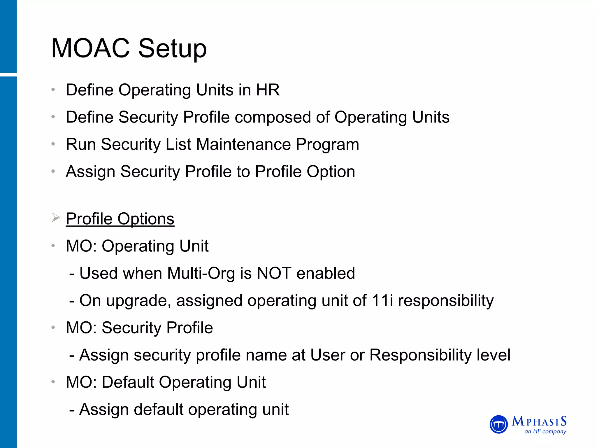 Define Operating Units in HR Define Security Profile composed of Operating Units Run Security List Maintenance Program Assign Security Profile to Profile Option Profile Options MO: Operating Unit - Used when Multi-Org is NOT enabled - On upgrade, assigned operating unit of 11i responsibility MO: Security Profile - Assign security profile name at User or Responsibility level MO: Default Operating Unit - Assign default operating unit MOAC Setup John Peters, JRPJR, Inc. 