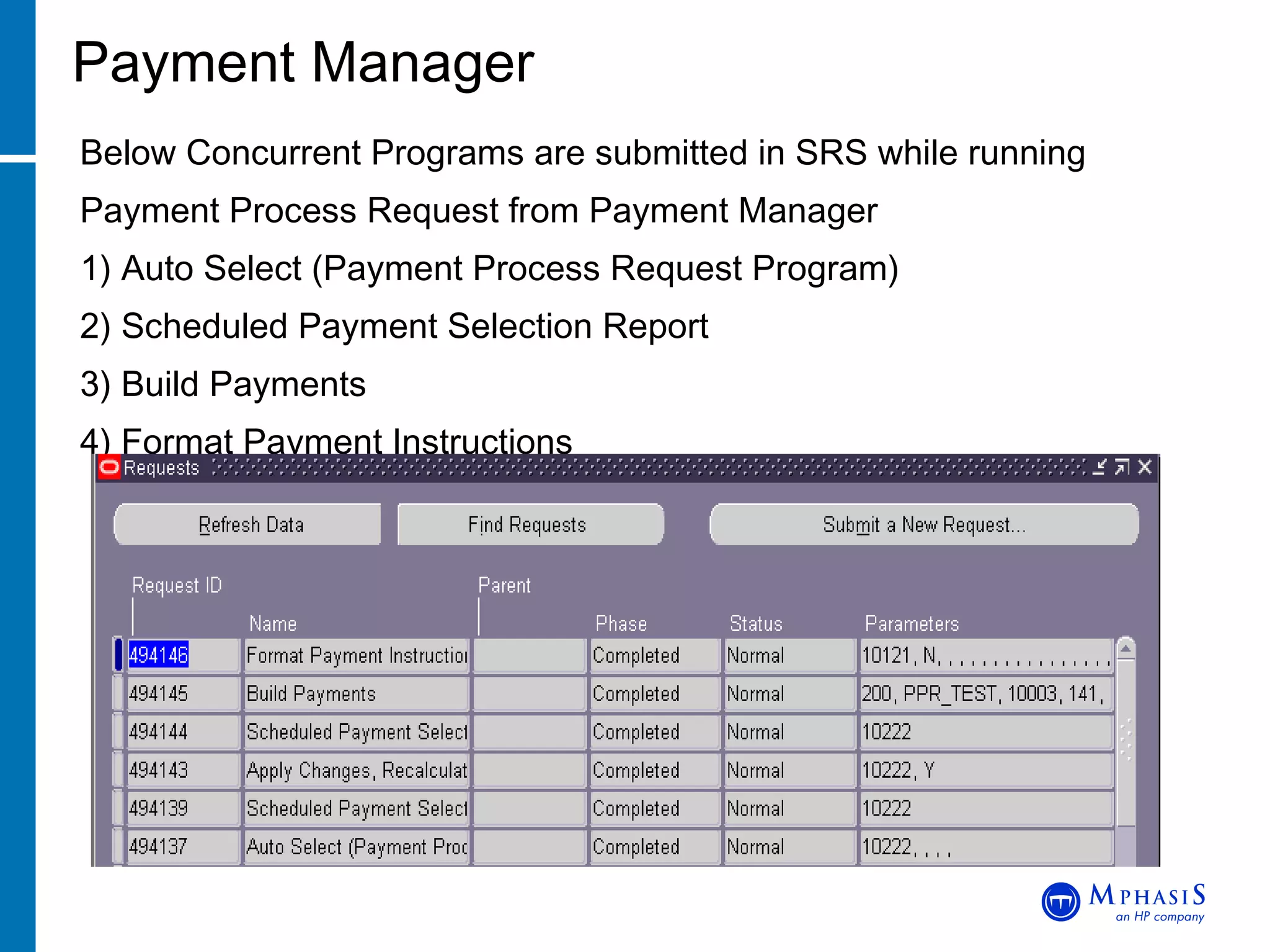Payment Manager Below Concurrent Programs are submitted in SRS while running Payment Process Request from Payment Manager 1) Auto Select (Payment Process Request Program) 2) Scheduled Payment Selection Report 3) Build Payments 4) Format Payment Instructions 