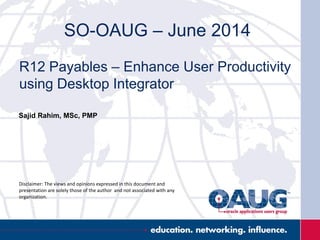 SO-OAUG – June 2014
R12 Payables – Enhance User Productivity
using Desktop Integrator
Sajid Rahim, MSc, PMP
Disclaimer: The views and opinions expressed in this document and
presentation are solely those of the author and not associated with any
organization.
 