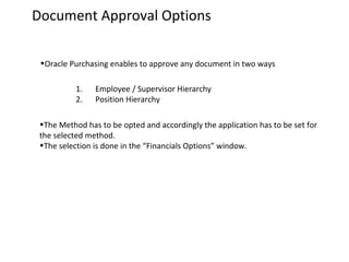 Document Approval Options
•Oracle Purchasing enables to approve any document in two ways
1.
2.

Employee / Supervisor Hierarchy
Position Hierarchy

•The Method has to be opted and accordingly the application has to be set for
the selected method.
•The selection is done in the “Financials Options” window.

 