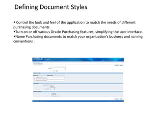 Defining Document Styles
• Control the look and feel of the application to match the needs of different
purchasing documents
•Turn on or off various Oracle Purchasing features, simplifying the user interface.
•Name Purchasing documents to match your organization’s business and naming
conventions .

 