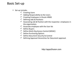 Basic Set-up
• Set-up includes
 Creating Users
 Adding Responsibility to the Users
 Creating Employees in Oracle HRMS
 Defining Jobs & Positions
 Associating Job & Position with the respective employees in
the organization.
 Associate employee with the User Ids
 Define Buyers
 Define Multi-Org Access Control (MOAC)
 Define Purchasing Options
 Define Document Security & Control
 Defining Approval Hierarchies for Document approval.

http://apps2fusion.com

 