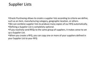 Supplier Lists
•Oracle Purchasing allows to create a supplier lists according to criteria we define,
such as an item, manufacturing category, geographic location, or others.
•We can combine supplier lists to produce many copies of our RFQ automatically.
•Defining a Supplier List is completely optional.
•If you routinely send RFQs to the same group of suppliers, it makes sense to set
up a Supplier List.
•When you create a RFQ, you can copy one or more of your suppliers defined in
your Supplier List to your RFQ

 