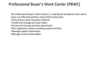 Professional Buyer’s Work Center (PBWC)
The Professional Buyer’s Work Center is a web-based workbench from which
buyer can efficiently perform many of their daily tasks:
•View and act upon requisition demand
•Create and manage purchase orders
•Create and manage purchase agreements
•Run negotiation events including auctions and RFxs
•Manage supplier information
•Manage contract deliverables

 