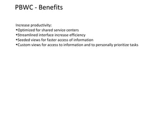 PBWC - Benefits
Increase productivity:
•Optimized for shared service centers
•Streamlined interface increase efficiency
•Seeded views for faster access of information
•Custom views for access to information and to personally prioritize tasks

 