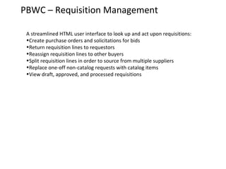 PBWC – Requisition Management
A streamlined HTML user interface to look up and act upon requisitions:
•Create purchase orders and solicitations for bids
•Return requisition lines to requestors
•Reassign requisition lines to other buyers
•Split requisition lines in order to source from multiple suppliers
•Replace one-off non-catalog requests with catalog items
•View draft, approved, and processed requisitions

 