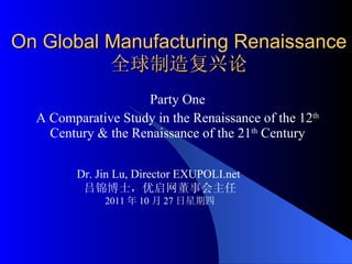 On Global Manufacturing Renaissance 全球制造复兴论 Party One A  Comparative Study in the Renaissance of the 12 th  Century & the Renaissance of the 21 th  Century Dr. Jin Lu, Director EXUPOLI.net  吕锦博士，优启网董事会主任 2011 年 10 月 27 日星期四 