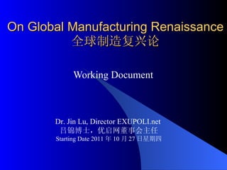 On Global Manufacturing Renaissance 全球制造复兴论 Working Document  Dr. Jin Lu, Director EXUPOLI.net  吕锦博士，优启网董事会主任 Starting Date 2011 年 10 月 27 日星期四 