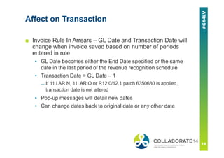 Affect on Transaction
■ Invoice Rule In Arrears – GL Date and Transaction Date will
change when invoice saved based on number of periods
entered in rule
▪ GL Date becomes either the End Date specified or the same
date in the last period of the revenue recognition schedule
▪ Transaction Date = GL Date – 1
— If 11.i.AR.N, 11i.AR.O or R12.0/12.1 patch 6350680 is applied,
transaction date is not altered
▪ Pop-up messages will detail new dates
▪ Can change dates back to original date or any other date
 