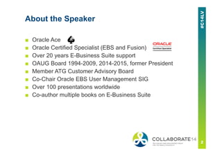 About the Speaker
■ Oracle Ace
■ Oracle Certified Specialist (EBS and Fusion)
■ Over 20 years E-Business Suite support
■ OAUG Board 1994-2009, 2014-2015, former President
■ Member ATG Customer Advisory Board
■ Co-Chair Oracle EBS User Management SIG
■ Over 100 presentations worldwide
■ Co-author multiple books on E-Business Suite
 