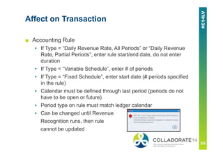 Affect on Transaction
■ Accounting Rule
▪ If Type = “Daily Revenue Rate, All Periods” or “Daily Revenue
Rate, Partial Periods”, enter rule start/end date, do not enter
duration
▪ If Type = “Variable Schedule”, enter # of periods
▪ If Type = “Fixed Schedule”, enter start date (# periods specified
in the rule)
▪ Calendar must be defined through last period (periods do not
have to be open or future)
▪ Period type on rule must match ledger calendar
▪ Can be changed until Revenue
Recognition runs, then rule
cannot be updated
 