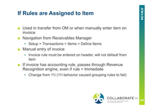 If Rules are Assigned to Item
■ Used in transfer from OM or when manually enter item on
invoice
■ Navigation from Receivables Manager
▪ Setup > Transactions > Items > Define Items
■ Manual entry of invoice
▪ Invoice rule must be entered on header, will not default from
item
■ If invoice has accounting rule, passes through Revenue
Recognition engine, even if rule = Immediate
▪ Change from 11i (11i behavior caused grouping rules to fail)
 
