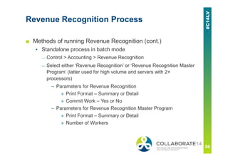 Revenue Recognition Process
■ Methods of running Revenue Recognition (cont.)
▪ Standalone process in batch mode
— Control > Accounting > Revenue Recognition
— Select either ‘Revenue Recognition’ or ‘Revenue Recognition Master
Program’ (latter used for high volume and servers with 2+
processors)
– Parameters for Revenue Recognition
» Print Format – Summary or Detail
» Commit Work – Yes or No
– Parameters for Revenue Recognition Master Program
» Print Format – Summary or Detail
» Number of Workers
 