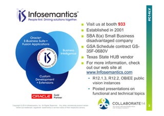 ■ Visit us at booth 933
■ Established in 2001
■ SBA 8(a) Small Business
disadvantaged company
■ GSA Schedule contract GS-
35F-0680V
■ Texas State HUB vendor
■ For more information, check
out our web site at
www.Infosemantics.com
▪ R12.1.3, R12.2, OBIEE public
vision instances
▪ Posted presentations on
functional and technical topicsGold
Partner
Copyright © 2014 Infosemantics, Inc. All Rights Reserved . Any other commercial product names
herein are trademark, registered trademarks or service marks of their respective owners.
 