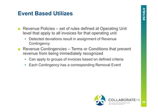 Event Based Utilizes
■ Revenue Policies – set of rules defined at Operating Unit
level that apply to all invoices for that operating unit
▪ Detected deviations result in assignment of Revenue
Contingency
■ Revenue Contingencies – Terms or Conditions that prevent
revenue from being immediately recognized
▪ Can apply to groups of invoices based on defined criteria
▪ Each Contingency has a corresponding Removal Event
 