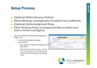 Setup Process
■ (Optional) Define Revenue Policies
■ Define Revenue Contingencies (if seeded ones insufficient)
■ (Optional) Define Assignment Rules
■ Either Revenue Policy or Assignment Rule (or both) must
exist to invoke Contingency
■ Setups Available from Revenue Management
Super User
▪ To add to Receivables Manager
responsibility
— See definition of Revenue Management
Main Menu
— Add functions/menus in seq 1,3,4,5,6
(12.1.3) or seq 5,15, 20,25,30 (12.2.3)
to Receivables Manager responsibility
menu
 
