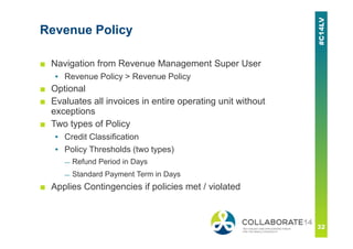 Revenue Policy
■ Navigation from Revenue Management Super User
▪ Revenue Policy > Revenue Policy
■ Optional
■ Evaluates all invoices in entire operating unit without
exceptions
■ Two types of Policy
▪ Credit Classification
▪ Policy Thresholds (two types)
— Refund Period in Days
— Standard Payment Term in Days
■ Applies Contingencies if policies met / violated
 