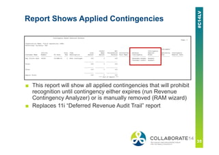 Report Shows Applied Contingencies
■ This report will show all applied contingencies that will prohibit
recognition until contingency either expires (run Revenue
Contingency Analyzer) or is manually removed (RAM wizard)
■ Replaces 11i “Deferred Revenue Audit Trail” report
 
