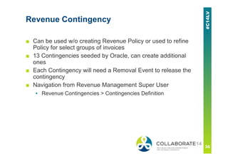 Revenue Contingency
■ Can be used w/o creating Revenue Policy or used to refine
Policy for select groups of invoices
■ 13 Contingencies seeded by Oracle, can create additional
ones
■ Each Contingency will need a Removal Event to release the
contingency
■ Navigation from Revenue Management Super User
▪ Revenue Contingencies > Contingencies Definition
 
