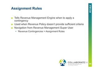 Assignment Rules
■ Tells Revenue Management Engine when to apply a
contingency
■ Used when Revenue Policy doesn’t provide sufficient criteria
■ Navigation from Revenue Management Super User
▪ Revenue Contingencies > Assignment Rules
 