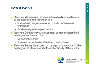 How it Works
■ Revenue Management Engine automatically evaluates and
applies policies and contingencies
▪ Additional Contingencies cannot be added in Transaction
Workbench
▪ Can be assigned using AutoInvoice
■ Revenue Contingency Analyzer must be run to determine if
contingencies have expired
▪ Concurrent program
▪ Runs automatically when Submit Accounting is run
■ Revenue Recognition does not run against an invoice if other
contingencies place in doubt the collectability of the invoice
 