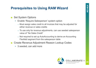 Prerequisites to Using RAM Wizard
■ Set System Options
▪ Enable ‘Require Salesperson’ system option
— Must assign sales credit to all invoices that may be adjusted for
either revenue or sales credits
— To use only for revenue adjustments, can use seeded salesperson
value of “No Sales Credit”
— Not required to set up AutoAccounting to derive an Accounting
Flexfield segment from the salesperson table
■ Create Revenue Adjustment Reason Lookup Codes
▪ 3 seeded, can add more
 