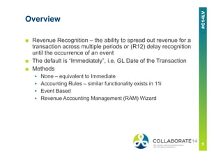 Overview
■ Revenue Recognition – the ability to spread out revenue for a
transaction across multiple periods or (R12) delay recognition
until the occurrence of an event
■ The default is “Immediately”, i.e. GL Date of the Transaction
■ Methods
▪ None – equivalent to Immediate
▪ Accounting Rules – similar functionality exists in 11i
▪ Event Based
▪ Revenue Accounting Management (RAM) Wizard
 