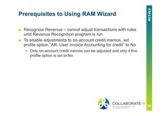 Prerequisites to Using RAM Wizard
■ Recognize Revenue – cannot adjust transactions with rules
until Revenue Recognition program is run
■ To enable adjustments to on-account credit memos, set
profile option “AR: User invoice Accounting for credit” to No
▪ Only on-account credit memos can be adjusted and only if this
profile option is set to No
 