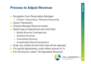 Process to Adjust Revenue
■ Navigation from Receivables Manager
▪ Control > Accounting > Revenue Accounting
■ Query Transaction
■ Choose Manage Revenue button
■ Select type of adjustment and click Next
▪ Modify Revenue Contingencies
▪ Schedule Revenue
▪ Unschedule Revenue
▪ (if applicable) Record Acceptance
■ Enter any criteria to limit lines that will be adjusted
■ For partial adjustments, enter either amount or %
■ For full amount, select “All Adjustable Revenue”
 