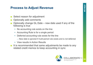 Process to Adjust Revenue
■ Select reason for adjustment
■ Optionally add comments
■ Optionally change GL Date – new date used if any of the
following is true
▪ No accounting rule exists on the line
▪ Accounting Rule is for a single period
▪ Deferred accounting rule exists for the line
— New date is ignored if multi-period rule exists and is not deferred
▪ View results in Action Results
■ It is recommended that same adjustments be made to any
related credit memos to keep accounting in sync
 