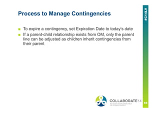 Process to Manage Contingencies
■ To expire a contingency, set Expiration Date to today’s date
■ If a parent-child relationship exists from OM, only the parent
line can be adjusted as children inherit contingencies from
their parent
 
