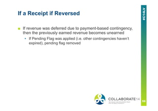 If a Receipt if Reversed
■ If revenue was deferred due to payment-based contingency,
then the previously earned revenue becomes unearned
▪ If Pending Flag was applied (i.e. other contingencies haven’t
expired), pending flag removed
 