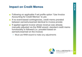 Impact on Credit Memos
■ Following on applicable if set profile option “Use Invoice
Accounting for Credit Memos” to yes
■ If no event-based contingencies, credit memo prorated
between earned/unearned identical to invoice prorate
■ If applied against invoice whose revenue was already
manually adjusted via the RAM wizard, standard credit memo
functionality is followed (i.e. prorated based on
earned/unearned on the invoice)
▪ Must use RAM wizard to make any adjustments
 