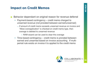 Impact on Credit Memos
■ Behavior dependant on original reason for revenue deferral
▪ Payment-based contingency – credit memo charged to
unearned revenue (not prorated between earned/unearned)
— If amount of credit memo exceeds unearned revenue on invoice and
“Allow overapplication” is checked on credit memo type, then
overage is debited to unearned revenue
– RAM wizard can be used to clear this overage
▪ Time-based contingency – credit memo is prorated between
earned and unearned based on invoice accounting. If multi-
period rule exists on invoice it is applied to the credit memo
 