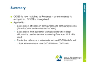Summary
■ COGS is now matched to Revenue – when revenue is
recognized, COGS is recognized
■ Applied to
▪ Sales orders of both non-configurable and configurable items
(Pick-To-Order and Assemble-To-Order)
▪ Sales orders from customer facing op units where drop
shipment is used when new accounting flow from 11.5.10 is
used
▪ RMAs that reference a sales order whose COGS is deferred
— RMA will maintain the same COGS/Deferred COGS ratio
 