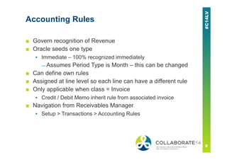 Accounting Rules
■ Govern recognition of Revenue
■ Oracle seeds one type
▪ Immediate – 100% recognized immediately
— Assumes Period Type is Month – this can be changed
■ Can define own rules
■ Assigned at line level so each line can have a different rule
■ Only applicable when class = Invoice
▪ Credit / Debit Memo inherit rule from associated invoice
■ Navigation from Receivables Manager
▪ Setup > Transactions > Accounting Rules
 