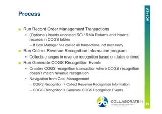 Process
■ Run Record Order Management Transactions
▪ (Optional) Inserts uncosted SO / RMA Returns and inserts
records in COGS tables
— If Cost Manager has costed all transactions, not necessary
■ Run Collect Revenue Recognition Information program
▪ Collects changes in revenue recognition based on dates entered
■ Run Generate COGS Recognition Events
▪ Creates COGS recognition transaction where COGS recognition
doesn’t match revenue recognition
▪ Navigation from Cost Management
— COGS Recognition > Collect Revenue Recognition Information
— COGS Recognition > Generate COGS Recognition Events
 