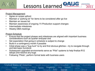 Lessons Learned
Project Management
• Agree on scope upfront
• Maintain a “parking lot” for items to be considered after go live
• Maintain an issues list
• Maintain awareness of ongoing 11i Production support changes
• Intermediate milestones
• Weekly DBA meetings

Project Schedule
• Ensure that the project phases and milestones are aligned with important business
    considerations such as quarter end/year end
• Set expectation that going-in schedule is subject to change
• Build in a contingency month if possible
• Initial phase was a “bug hunt” to try and find obvious glitches – try to navigate through
    and test basic functions
• Subsequent upgraded environments serve as “Pilot” systems to help finalize R12
    setups and resolve any bugs
• Following “Pilots”, perform formal tests with business users
 