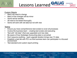 Lessons Learned
Custom Objects
• Many will need to change
• Many of the changes will be minor
• Some will be rewrites
• All need to be tested thoroughly
• Some will work with old data but not with new

Testing
• Ensure you have comprehensive test scripts to cover all processes
• Involve the business team – creating test scripts and executing
• Test with “old data” (that was upgraded) and new data
• Be aware of how Subledger Accounting data is converted
• Don’t assume anything – each upgrade iteration brings new 11i data
• Establish a test lab with PC’s so that business team can participate in a focused
   environment
• Test standard and custom report printing
 