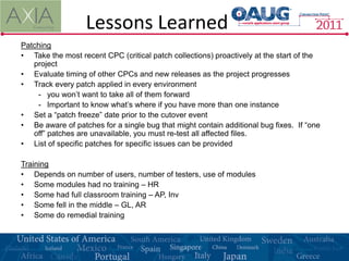 Lessons Learned
Patching
• Take the most recent CPC (critical patch collections) proactively at the start of the
   project
• Evaluate timing of other CPCs and new releases as the project progresses
• Track every patch applied in every environment
    - you won’t want to take all of them forward
    - Important to know what’s where if you have more than one instance
• Set a “patch freeze” date prior to the cutover event
• Be aware of patches for a single bug that might contain additional bug fixes. If “one
   off” patches are unavailable, you must re-test all affected files.
• List of specific patches for specific issues can be provided

Training
• Depends on number of users, number of testers, use of modules
• Some modules had no training – HR
• Some had full classroom training – AP, Inv
• Some fell in the middle – GL, AR
• Some do remedial training
 