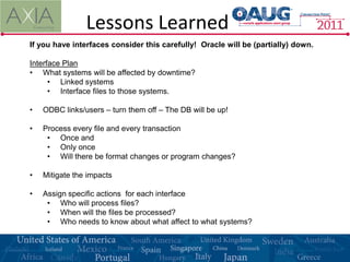 Lessons Learned
If you have interfaces consider this carefully! Oracle will be (partially) down.

Interface Plan
• What systems will be affected by downtime?
      • Linked systems
      • Interface files to those systems.

•   ODBC links/users – turn them off – The DB will be up!

•   Process every file and every transaction
     • Once and
     • Only once
     • Will there be format changes or program changes?

•   Mitigate the impacts

•   Assign specific actions for each interface
     • Who will process files?
     • When will the files be processed?
     • Who needs to know about what affect to what systems?
 